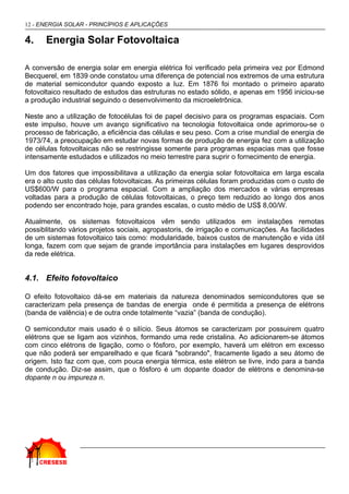 12 - ENERGIA SOLAR - PRINCÍPIOS E APLICAÇÕES

4.    Energia Solar Fotovoltaica

A conversão de energia solar em energia elétrica foi verificado pela primeira vez por Edmond
Becquerel, em 1839 onde constatou uma diferença de potencial nos extremos de uma estrutura
de material semicondutor quando exposto a luz. Em 1876 foi montado o primeiro aparato
fotovoltaico resultado de estudos das estruturas no estado sólido, e apenas em 1956 iniciou-se
a produção industrial seguindo o desenvolvimento da microeletrônica.

Neste ano a utilização de fotocélulas foi de papel decisivo para os programas espaciais. Com
este impulso, houve um avanço significativo na tecnologia fotovoltaica onde aprimorou-se o
processo de fabricação, a eficiência das células e seu peso. Com a crise mundial de energia de
1973/74, a preocupação em estudar novas formas de produção de energia fez com a utilização
de células fotovoltaicas não se restringisse somente para programas espacias mas que fosse
intensamente estudados e utilizados no meio terrestre para suprir o fornecimento de energia.

Um dos fatores que impossibilitava a utilização da energia solar fotovoltaica em larga escala
era o alto custo das células fotovoltaicas. As primeiras células foram produzidas com o custo de
US$600/W para o programa espacial. Com a ampliação dos mercados e várias empresas
voltadas para a produção de células fotovoltaicas, o preço tem reduzido ao longo dos anos
podendo ser encontrado hoje, para grandes escalas, o custo médio de US$ 8,00/W.

Atualmente, os sistemas fotovoltaicos vêm sendo utilizados em instalações remotas
possiblitando vários projetos sociais, agropastoris, de irrigação e comunicações. As facilidades
de um sistemas fotovoltaico tais como: modularidade, baixos custos de manutenção e vida útil
longa, fazem com que sejam de grande importância para instalações em lugares desprovidos
da rede elétrica.


4.1. Efeito fotovoltaico

O efeito fotovoltaico dá-se em materiais da natureza denominados semicondutores que se
caracterizam pela presença de bandas de energia onde é permitida a presença de elétrons
(banda de valência) e de outra onde totalmente “vazia” (banda de condução).

O semicondutor mais usado é o silício. Seus átomos se caracterizam por possuirem quatro
elétrons que se ligam aos vizinhos, formando uma rede cristalina. Ao adicionarem-se átomos
com cinco elétrons de ligação, como o fósforo, por exemplo, haverá um elétron em excesso
que não poderá ser emparelhado e que ficará "sobrando", fracamente ligado a seu átomo de
origem. Isto faz com que, com pouca energia térmica, este elétron se livre, indo para a banda
de condução. Diz-se assim, que o fósforo é um dopante doador de elétrons e denomina-se
dopante n ou impureza n.
 