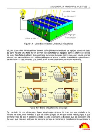 ENERGIA SOLAR - PRINCÍPIOS E APLICAÇÕES - 13




                   Figura 4.1 - Corte transversal de uma célula folovoltaica


Se, por outro lado, introduzem-se átomos com apenas três elétrons de ligação, como é o caso
do boro, haverá uma falta de um elétron para satisfazer as ligações com os átomos de silício
da rede. Esta falta de elétron é denominada buraco ou lacuna e ocorre que, com pouca energia
térmica, um elétron de um sítio vizinho pode passar a esta posição, fazendo com que o buraco
se desloque. Diz-se portanto, que o boro é um aceitador de elétrons ou um dopante p.




                         Figura 4.2 - Efeito fotovoltaico na junção pn

Se, partindo de um silício puro, forem introduzidos átomos de boro em uma metade e de
fósforo na outra, será formado o que se chama junção pn. O que ocorre nesta junção é que
elétrons livres do lado n passam ao lado p onde encontram os buracos que os capturam; isto
faz com que haja um acúmulo de elétrons no lado p, tornando-o negativamente carregado e
 
