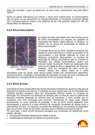 ENERGIA SOLAR - PRINCÍPIOS E APLICAÇÕES - 15

silício são expostas a vapor de fósforo em um forno onde a temperatura varia entre 800 a
1000oC.

Dentre as células fotovoltaicas que utilizam o silício como material base, as monocristalinas
são, em geral, as que apresentam as maiores eficiências. As fotocélulas comerciais obtidas
com o processo descrito atingem uma eficiência de até 15% podendo chegar em 18% em
células feitas em laboratórios.


4.2.2. Silício Policristalino


                                     As células de silício policristalino são mais baratas que as
                                     de silício monocristalino por exigirem um processo de
                                     preparação das células menos rigoroso. A eficiência, no
                                     entanto, cai um pouco em comparação as células de
                                     silício monocristalino.

                                    O processo de pureza do silício utilizada na produção das
                                    células de silício policristalino é similar ao processo do Si
                                    monocristalino, o que permite obtenção de níveis de
                                    eficiência compatíveis. Basicamente, as técnicas de
                                    fabricação de células policristalinas são as mesmas na
                                    fabricação das células monocristalinas, porém com
                                    menores rigores de controle. Podem ser preparadas pelo
    Figura 4.4 - Célula de silício  corte de um lingote, de fitas ou depositando um filme num
             policristalino         substrato, tanto por transporte de vapor como por
                                    imersão. Nestes dois últimos casos só o silício
policristalino pode ser obtido. Cada técnica produz cristais com características específicas,
incluindo tamanho, morfologia e concentração de impurezas. Ao longo dos anos, o processo de
fabricação tem alcançado eficiência máxima de 12,5% em escalas industriais.


4.2.3. Silício Amorfo

Uma célula de silício amorfo difere das demais estruturas cristalinas por apresentar alto grau de
desordem na estrutura dos átomos. A utilização de silício amorfo para uso em fotocélulas tem
mostrado grandes vantagens tanto nas propriedades elétricas quanto no processo de
fabricação. Por apresentar uma absorção da radiação solar na faixa do visível e podendo ser
fabricado mediante deposição de diversos tipos de substratos, o silício amorfo vem se
mostrando uma forte tecnologia para sistemas fotovoltaicos de baixo custo. Mesmo
apresentando um custo reduzido na produção, o uso de silício amorfo apresenta duas
desvantagens: a primeira é a baixa eficiência de conversão comparada às células mono e
policristalinas de silício; em segundo, as células são afetadas por um processo de degradação
logo nos primeiros meses de operação, reduzindo assim a eficiência ao longo da vida útil.
Por outro lado, o silício amorfo apresenta vantagens que compensam as deficiências acima
citados, são elas:
• processo de fabricação relativamente simples e barato;
• possibilidade de fabricação de células com grandes áreas;
 