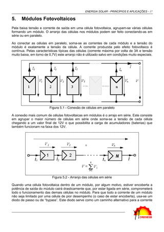 ENERGIA SOLAR - PRINCÍPIOS E APLICAÇÕES - 17

5.    Módulos Fotovoltaicos
Pela baixa tensão e corrente de saída em uma célula fotovoltaica, agrupam-se várias células
formando um módulo. O arranjo das células nos módulos podem ser feito conectando-as em
série ou em paralelo.

Ao conectar as células em paralelo, soma-se as correntes de cada módulo e a tensão do
módulo é exatamente a tensão da célula. A corrente produzida pelo efeito fotovoltaico é
contínua. Pelas características típicas das células (corrente máxima por volta de 3A e tensão
muito baixa, em torno de 0,7V) este arranjo não é utilizado salvo em condições muito especiais.




                         Figura 5.1 - Conexão de células em paralelo

A conexão mais comum de células fotovoltaicas em módulos é o arrajo em série. Este consiste
em agrupar o maior número de células em série onde soma-se a tensão de cada célula
chegando a um valor final de 12V o que possibilita a carga de acumuladores (baterias) que
também funcionam na faixa dos 12V.




                           Figura 5.2 - Arranjo das células em série

Quando uma célula fotovoltaica dentro de um módulo, por algum motivo, estiver encoberta a
potência de saída do múdulo cairá drasticamente que, por estar ligada em série, comprometerá
todo o funcionamento das demais células no módulo. Para que todo a corrente de um módulo
não seja limitado por uma célula de pior desempenho (o caso de estar encoberta), usa-se um
diodo de passo ou de “bypass”. Este diodo serve como um caminho alternativo para a corrente
 