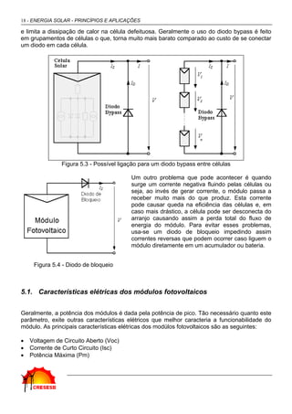 18 - ENERGIA SOLAR - PRINCÍPIOS E APLICAÇÕES

e limita a dissipação de calor na célula defeituosa. Geralmente o uso do diodo bypass é feito
em grupamentos de células o que, torna muito mais barato comparado ao custo de se conectar
um diodo em cada célula.




               Figura 5.3 - Possível ligação para um diodo bypass entre células

                                         Um outro problema que pode acontecer é quando
                                         surge um corrente negativa fluindo pelas células ou
                                         seja, ao invés de gerar corrente, o módulo passa a
                                         receber muito mais do que produz. Esta corrente
                                         pode causar queda na eficiência das células e, em
                                         caso mais drástico, a célula pode ser desconecta do
                                         arranjo causando assim a perda total do fluxo de
                                         energia do módulo. Para evitar esses problemas,
                                         usa-se um diodo de bloqueio impedindo assim
                                         correntes reversas que podem ocorrer caso liguem o
                                         módulo diretamente em um acumulador ou bateria.


     Figura 5.4 - Diodo de bloqueio



5.1. Características elétricas dos módulos fotovoltaicos


Geralmente, a potência dos módulos é dada pela potência de pico. Tão necessário quanto este
parâmetro, exite outras características elétricos que melhor caracteria a funcionabilidade do
módulo. As principais características elétricas dos modúlos fotovoltaicos são as seguintes:

•   Voltagem de Circuito Aberto (Voc)
•   Corrente de Curto Circuito (Isc)
•   Potência Máxima (Pm)
 