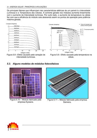 20 - ENERGIA SOLAR - PRINCÍPIOS E APLICAÇÕES

Os principais fatores que influenciam nas características elétricas de um painel é a Intensidade
Luminosa e a Temperatura das Células. A corrente gerada nos módulos aumenta linearmente
com o aumento da Intensidade luminosa. Por outro lado, o aumento da temperatura na célula
faz com que a eficiência do módulo caia abaixando assim os pontos de operação para potência
máxima gerada.




Figura 5.8 - Efeito causado pela variação de      Figura 5.9 - Efeito causado pela temperatura na
            intensidade luminosa.                                       célula.


5.3. Alguns modelos de módulos fotovoltaicos




   Figura 5.10 – Módulo fabricado pela         Figura 5.11 – Módulo fabricado pela empresa
            empresa Kyosera.                                    Siemens.
 