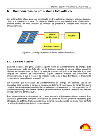 ENERGIA SOLAR - PRINCÍPIOS E APLICAÇÕES - 21

6.    Componentes de um sistema fotovoltaico

Um sistema fotovoltaico pode ser classificado em três categorias distintas: sistemas isolados,
híbridos e conectados a rede. Os sistemas obedecem a uma configuração básica onde o
sistema deverá ter uma unidade de controle de potência e também uma unidade de
armazenamento.




                 Figura 6.1 - Configuração básica de um sistema fotovoltaico.



6.1. Sistemas Isolados

Sistemas isolados, em geral, utiliza-se alguma forma de armazenamento de energia. Este
armazenamento pode ser feito através de baterias, quando se deseja utilizar aparelhos
elétricos ou armazena-se na forma de energia gravitacional quando se bombeia água para
tanques em sistemas de abastecimento. Alguns sistemas isolados não necessitam de
armazenamento, o que é o caso da irrigação onde toda a água bombeada é diretamente
consumida ou estocadas em reservatórios.

Em sistemas que necessitam de armazenamento de energia em baterias, usa-se um
dispositivo para controlar a carga e a descaga na bateria. O “controlador de carga” tem como
principal função não deixar que haja danos na bateria por sobrecarga ou descarga profunda. O
controlador de carga é usado em sistemas pequenos onde os aparelhos utilizados são de baixa
tensão e corrente contínua (CC).

Para alimentação de equipamentos de corrente alternada (CA) é necessário um inversor. Este
dispositivo geralmente incorpora um seguidor de ponto de máxima potência necessário para
otimização da potência final produzida. Este sistema é usado quando se deseja mais conforto
na utilização de eletrodomésticos convencionais.
 