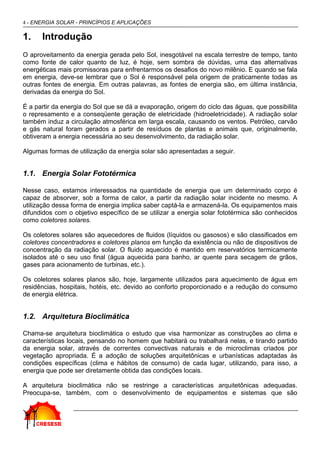 4 - ENERGIA SOLAR - PRINCÍPIOS E APLICAÇÕES

1.    Introdução
O aproveitamento da energia gerada pelo Sol, inesgotável na escala terrestre de tempo, tanto
como fonte de calor quanto de luz, é hoje, sem sombra de dúvidas, uma das alternativas
energéticas mais promissoras para enfrentarmos os desafios do novo milênio. E quando se fala
em energia, deve-se lembrar que o Sol é responsável pela origem de praticamente todas as
outras fontes de energia. Em outras palavras, as fontes de energia são, em última instância,
derivadas da energia do Sol.

É a partir da energia do Sol que se dá a evaporação, origem do ciclo das águas, que possibilita
o represamento e a conseqüente geração de eletricidade (hidroeletricidade). A radiação solar
também induz a circulação atmosférica em larga escala, causando os ventos. Petróleo, carvão
e gás natural foram gerados a partir de resíduos de plantas e animais que, originalmente,
obtiveram a energia necessária ao seu desenvolvimento, da radiação solar.

Algumas formas de utilização da energia solar são apresentadas a seguir.


1.1. Energia Solar Fototérmica

Nesse caso, estamos interessados na quantidade de energia que um determinado corpo é
capaz de absorver, sob a forma de calor, a partir da radiação solar incidente no mesmo. A
utilização dessa forma de energia implica saber captá-la e armazená-la. Os equipamentos mais
difundidos com o objetivo específico de se utilizar a energia solar fototérmica são conhecidos
como coletores solares.

Os coletores solares são aquecedores de fluidos (líquidos ou gasosos) e são classificados em
coletores concentradores e coletores planos em função da existência ou não de dispositivos de
concentração da radiação solar. O fluido aquecido é mantido em reservatórios termicamente
isolados até o seu uso final (água aquecida para banho, ar quente para secagem de grãos,
gases para acionamento de turbinas, etc.).

Os coletores solares planos são, hoje, largamente utilizados para aquecimento de água em
residências, hospitais, hotéis, etc. devido ao conforto proporcionado e a redução do consumo
de energia elétrica.


1.2. Arquitetura Bioclimática

Chama-se arquitetura bioclimática o estudo que visa harmonizar as construções ao clima e
características locais, pensando no homem que habitará ou trabalhará nelas, e tirando partido
da energia solar, através de correntes convectivas naturais e de microclimas criados por
vegetação apropriada. É a adoção de soluções arquitetônicas e urbanísticas adaptadas às
condições específicas (clima e hábitos de consumo) de cada lugar, utilizando, para isso, a
energia que pode ser diretamente obtida das condições locais.

A arquitetura bioclimática não se restringe a características arquitetônicas adequadas.
Preocupa-se, também, com o desenvolvimento de equipamentos e sistemas que são
 