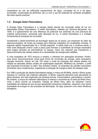 ENERGIA SOLAR - PRINCÍPIOS E APLICAÇÕES - 5

necessários ao uso da edificação (aquecimento de água, circulação de ar e de água,
iluminação, conservação de alimentos, etc.) e com o uso de materiais de conteúdo energético
tão baixo quanto possível.


1.3. Energia Solar Fotovoltaica

A Energia Solar Fotovoltaica é a energia obtida através da conversão direta da luz em
eletricidade (Efeito Fotovoltaico). O efeito fotovoltaico, relatado por Edmond Becquerel, em
1839, é o aparecimento de uma diferença de potencial nos extremos de uma estrutura de
material semicondutor, produzida pela absorção da luz. A célula fotovoltaica é a unidade
fundamental do processo de conversão.

Inicialmente o desenvolvimento da tecnologia apoiou-se na busca, por empresas do setor de
telecomunicações, de fontes de energia para sistemas instalados em localidades remotas. O
segundo agente impulsionador foi a “corrida espacial”. A célula solar era, e continua sendo, o
meio mais adequado (menor custo e peso) para fornecer a quantidade de energia necessária
para longos períodos de permanência no espaço. Outro uso espacial que impulsionou o
desenvolvimento das células solares foi a necessidade de energia para satélites.

A crise energética de 1973 renovou e ampliou o interesse em aplicações terrestres. Porém,
para tornar economicamente viável essa forma de conversão de energia, seria necessário,
naquele momento, reduzir em até 100 vezes o custo de produção das células solares em
relação ao daquelas células usadas em explorações espaciais. Modificou-se, também, o perfil
das empresas envolvidas no setor. Nos Estados Unidos, as empresas de petróleo resolveram
diversificar seus investimentos, englobando a produção de energia a partir da radiação solar.

Em 1993 a produção de células fotovoltaicas atingiu a marca de 60 MWp, sendo o Silício quase
absoluto no “ranking” dos materiais utilizados. O Silício, segundo elemento mais abundante no
globo terrestre, tem sido explorado sob diversas formas: monocristalino, policristalino e amorfo.
No entanto, a busca de materiais alternativos é intensa e concentra-se na área de filmes finos,
onde o silício amorfo se enquadra. Células de filmes finos, além de utilizarem menor
quantidade de material do que as que apresentam estruturas cristalinas, requerem uma menor
quantidade de energia no seu processo de fabricação. Ou seja, possuem uma maior eficiência
energética.
 