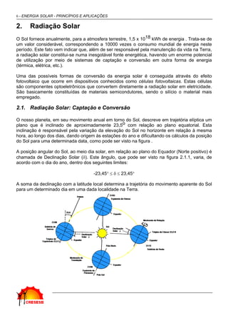 6 - ENERGIA SOLAR - PRINCÍPIOS E APLICAÇÕES

2.    Radiação Solar
O Sol fornece anualmente, para a atmosfera terrestre, 1,5 x 1018 kWh de energia . Trata-se de
um valor considerável, correspondendo a 10000 vezes o consumo mundial de energia neste
período. Este fato vem indicar que, além de ser responsável pela manutenção da vida na Terra,
a radiação solar constitui-se numa inesgotável fonte energética, havendo um enorme potencial
de utilização por meio de sistemas de captação e conversão em outra forma de energia
(térmica, elétrica, etc.).

Uma das possíveis formas de conversão da energia solar é conseguida através do efeito
fotovoltaico que ocorre em dispositivos conhecidos como células fotovoltaicas. Estas células
são componentes optoeletrônicos que convertem diretamente a radiação solar em eletricidade.
São basicamente constituídas de materiais semicondutores, sendo o silício o material mais
empregado.

2.1. Radiação Solar: Captação e Conversão

O nosso planeta, em seu movimento anual em torno do Sol, descreve em trajetória elíptica um
plano que é inclinado de aproximadamente 23,5o com relação ao plano equatorial. Esta
inclinação é responsável pela variação da elevação do Sol no horizonte em relação à mesma
hora, ao longo dos dias, dando origem às estações do ano e dificultando os cálculos da posição
do Sol para uma determinada data, como pode ser visto na figura .

A posição angular do Sol, ao meio dia solar, em relação ao plano do Equador (Norte positivo) é
chamada de Declinação Solar (δ). Este ângulo, que pode ser visto na figura 2.1.1, varia, de
acordo com o dia do ano, dentro dos seguintes limites:

                                     -23,45° ≤ δ ≤ 23,45°

A soma da declinação com a latitude local determina a trajetória do movimento aparente do Sol
para um determinado dia em uma dada localidade na Terra.
 