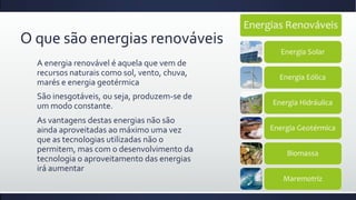 O que são energias renováveis
A energia renovável é aquela que vem de
recursos naturais como sol, vento, chuva,
marés e energia geotérmica
São inesgotáveis, ou seja, produzem-se de
um modo constante.
As vantagens destas energias não são
ainda aproveitadas ao máximo uma vez
que as tecnologias utilizadas não o
permitem, mas com o desenvolvimento da
tecnologia o aproveitamento das energias
irá aumentar

 