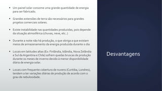  Um painel solar consome uma grande quantidade de energia
para ser fabricado.
 Grandes extensões de terra são necessários para grandes
projetos comerciais solares.
 Existe instabilidade nas quantidades produzidas, pois depende
da situação atmosférica (chuvas, neve, etc..)
 Durante a noite não há produção, o que obriga a que existam
meios de armazenamento da energia produzida durante o dia
 Locais em latitudes altas (Ex: Finlândia, Islândia, Nova Zelândia
e Sul da Argentina e Chile) sofrem quedas bruscas de produção
durante os meses de inverno devido à menor disponibilidade
diária de energia solar.
 Locais com frequente cobertura de nuvens (Curitiba, Londres),
tendem a ter variações diárias de produção de acordo com o
grau de nebulosidade.

Desvantagens

 