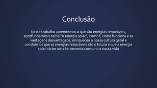 Conclusão
Neste trabalho aprendemos o que são energias renováveis,
aprofundamos o tema “A energia solar”, como f, como funciona e as
vantagens desvantagens, enriqueceu a nossa cultura geral e
concluímos que as energias renováveis são o futuro e que a energia
solar irá ser uma ferramenta comum na nossa vida

 