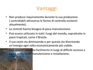 Vantaggi
• Non produce inquinamento durante la sua produzione
  ( controllabili attraverso le forme di controllo esistenti
  attualmente).
• Le centrali hanno bisogno di poca manutenzione.
• Può essere utilizzata in tutti i luogi del mondo, soprattutto in
  paesi tropicali, come il Brasile.
• Il suo costo sta diminuendo e per questo sta diventando
  un’energia ogni volta economicamente più viabile.
• Può essere utilizzata facilmente in luogi di difficile accesso a
  causa dellla facile manutenzione e installazione.
 