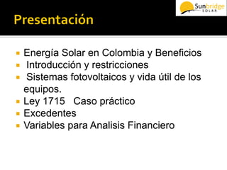  Energía Solar en Colombia y Beneficios
 Introducción y restricciones
 Sistemas fotovoltaicos y vida útil de los
equipos.
 Ley 1715 Caso práctico
 Excedentes
 Variables para Analisis Financiero
 