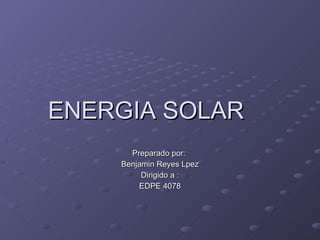 ENERGIA SOLAR Preparado por:  Benjamin Reyes Lpez Dirigido a : EDPE 4078 