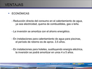 VENTAJAS ECONÓMICAS -  Reducción directa del consumo en el calentamiento de agua,  ya sea electricidad, quema de combustibles, gas o leña. -  La inversión se amortiza con el ahorro energético. -  En instalaciones para calentamiento de agua para piscinas,  el período de retorno es de aprox. 3.5 años. -  En instalaciones para hoteles, sustituyendo energía eléctrica,  la inversión se podrá amortizar en unos 4 a 5 años.   