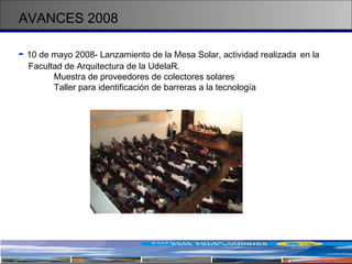 AVANCES 2008 -   10 de mayo 2008- Lanzamiento de la Mesa Solar, actividad realizada  en la  Facultad de Arquitectura de la UdelaR.  Muestra de proveedores de colectores solares  Taller para identificación de barreras a la tecnología 
