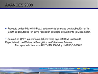 AVANCES 2008 -   Proyecto de ley Michelini -Pozzi actualmente en etapa de aprobación  en la  CIEM de Diputados  en cuya redacción colaboró activamente la Mesa Solar. -   Se creó en UNIT, en el marco del convenio con el MIEM, un Comité  Especializado de Eficiencia Energética en Colectores Solares.  Fue aprobada la norma UNIT-ISO 9806-1 y UNIT-ISO 9806-2.  