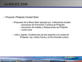 AVANCES 2008 -   Proyecto  Piriápolis Ciudad Solar.   --  Propuesta de la Mesa Solar apoyada por  instituciones locales:  - Asociación de Promoción Turística de Piriápolis - Asociación de Hoteles y Restaurantes de Pirlápolis  - Junta Local    --  Julio y Agosto- Conferencias de dos expertos a la ciudad de  Piriápolis: Ing. Carlos Farías y la Dra Graciela Lesino.  