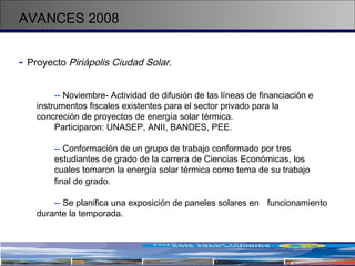 AVANCES 2008 -   Proyecto  Piriápolis Ciudad Solar.   --  Noviembre- Actividad de difusión de las líneas de financiación e  instrumentos fiscales existentes para el sector privado para la  concreción de proyectos de energía solar térmica.  Participaron: UNASEP, ANII, BANDES, PEE. --  Conformación de un grupo de trabajo conformado por tres  estudiantes de grado de la carrera de Ciencias Económicas, los  cuales tomaron la energía solar térmica como tema de su trabajo  final de grado.   --  Se planifica una exposición de paneles solares en  funcionamiento  durante la temporada. 