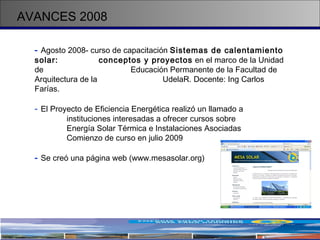 AVANCES 2008 -   Agosto 2008- curso de capacitación  Sistemas de calentamiento solar:  conceptos y proyectos  en el marco de la Unidad de  Educación Permanente de la Facultad de  Arquitectura de la  UdelaR. Docente: Ing Carlos Farías. El Proyecto de Eficiencia Energética realizó un llamado a  instituciones interesadas a ofrecer cursos sobre  Energía Solar Térmica e Instalaciones Asociadas Comienzo de curso en julio 2009 -   Se creó una página web (www.mesasolar.org)  
