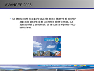 AVANCES 2008 -   Se produjo una guía para usuarios con el objetivo de difundir  aspectos generales de la energía solar térmica, sus  aplicaciones y beneficios, de la cual se imprimió 1000  ejemplares. 