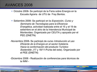 AVANCES 2008 -   Octubre 2008- Se participó de la Feria sobre Energía en la  Escuela Agraria  de UTU de  Fray Bentos. -   Setiembre 2008- Se participó en la  Exposición, Curso y  Seminario de Tecnologías para la Eficiencia  Energética , actividad realizada entre el 15 y el 19 de  setiembre en el atrio de la Intendencia Municipal de  Montevideo. Organizado por CEUTA y apoyado por el  PEE (DNETN) Noviembre 2008- Se participó de curso  Introducción al uso  Eficiente de la Energía en el sector hotelería. Hacia la conformación del producto Turístico  Sostenible .( 17 y 18/11-Punta del este). Organizado por  el PEE (DNETN) -Diciembre 2008 - Realización de conferencias para técnicos de  la IMM - 
