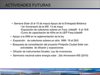 ACTIVIDADES FUTURAS -   Semana Solar (8 al 15 de mayo)-Apoyo de la Embajada Británica -1er Aniversario de la MS: 13 de mayo -Exposición de colectores solares en Farq- UdelaR:  9 al 15/8 -Curso de capacitación de 40hs en la UEP Farq-UdelaR -   Apoyo a la IMM en la reglamentación de la ley -  Exposición  de colectores solares en atrio  IMM: 19 al 29/5 -   Búsqueda de consolidación del proyecto Piriápolis Ciudad Solar con  actividades  de difusión y exposiciones -  Difusión de instrumentos fiscales: Ley de inversiones. -  Seminario nacional sobre energía solar : 2do Aniversario MS (2010)  