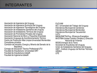 INTEGRANTES Asociación de Ingenieros del Uruguay Asociación de Ingenieros Químicos Del Uruguay Asociación de Ingenieros Tecnológicos del Uruguay Asociación de Instaladores Sanitarios del Uruguay Asociación de Instaladores Térmicos del Uruguay Asociación de Promotores Privados del Uruguay Asociación Nacional de Micro y Pequeñas Empresas Asociación Uruguaya de Acondicionamiento Térmico Centro de Producción Más Limpia-Universidad Montevideo Consultores privados Comisión de Industria, Energía y Minería del Senado de la  República, Consejo de Educación Técnico Profesional-UTU  Facultad de Arquitectura-  Universidad  ORT Facultad de Arquitectura-UdelaR Facultad de Ingeniería-UdelaR FUCVAM IEC- Universidad del Trabajo del Uruguay Intendencia Municipal de Canelones Intendencia Municipal de Montevideo Intendencia Municipal de Tacuarembó LATU MIEM-DNETN-Proy. Eficiencia Energética MVOTMA-Unidad Cambio Climático y Dirección Nacional de Vivienda REDES-Amigos de la Tierra Sociedad de Arquitectos del Uruguay Unión de Instaladores Sanitarios del Uruguay.  UNIT - Instituto Uruguayo de Normas Técnicas URSEA UTE 
