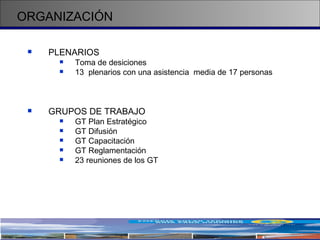ORGANIZACIÓN PLENARIOS Toma de desiciones 1 3  plenarios con una asistencia  media de 17 personas GRUPOS DE TRABAJO GT Plan Estratégico GT Difusión GT Capacitación GT Reglamentación 23 reuniones de los GT 