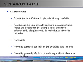 AMBIENTALES Es una fuente autóctona, limpia, silenciosa y confiable Permite sustituir una parte del consumo de combustibles fósiles y/o electricidad por energía solar, evitando o enlenteciendo el agotamiento de los limitados recursos naturales Renovable  No emite gases contaminantes perjudiciales para la salud No emite gases de efecto invernadero que afecte el cambio  climático. VENTAJAS DE LA EST 