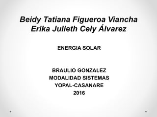 Beidy Tatiana Figueroa Viancha
Erika Julieth Cely Álvarez
ENERGIA SOLAR
BRAULIO GONZALEZ
MODALIDAD SISTEMAS
YOPAL-CASANARE
2016
 