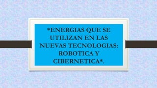 *ENERGIAS QUE SE
UTILIZAN EN LAS
NUEVAS TECNOLOGIAS:
ROBOTICA Y
CIBERNETICA*.
 