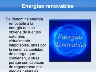 Energias renovables Se denomina energía renovable a la energía que se obtiene de fuentes naturales virtualmente inagotables, unas por la inmensa cantidad de energía que contienen, y otras porque son capaces de regenerarse por medios naturales. 