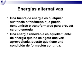 Energías alternativas   Una fuente de energía es cualquier sustancia o fenómeno que pueda consumirse o transformarse para proveer calor o energía Una energía renovable es aquella fuente de energía que no se agota una vez aprovechada, puesto que tiene una condición de formación continua. 
