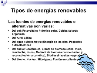Tipos de energías renovables Las fuentes de energías renovables o alternativas son varias: Del sol: Fotovoltaica / térmica solar, Celdas solares orgánicas Del Aire: Eólica Del agua : Mareomotriz :Energía de las olas, Pequeñas hidroeléctricas Del suelo: Geotérmica, Etanol de biomasa (caña, maíz, remolacha, otros), Metanol de biomasa (fermentación y reconstitución alcohólica), Biodiesel (aceites vegetales) Del átomo: Nuclear, Hidrógeno, Fusión en caliente 