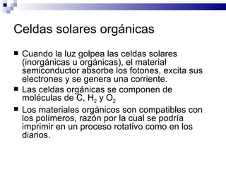 Celdas solares orgánicas Cuando la luz golpea las celdas solares (inorgánicas u orgánicas), el material semiconductor absorbe los fotones, excita sus electrones y se genera una corriente. Las celdas orgánicas se componen de moléculas de C, H 2  y O 2 Los materiales orgánicos son compatibles con los polímeros, razón por la cual se podría imprimir en un proceso rotativo como en los diarios. 