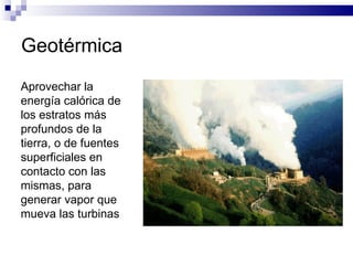 Geotérmica Aprovechar la energía calórica de los estratos más profundos de la tierra, o de fuentes superficiales en contacto con las mismas, para generar vapor que mueva las turbinas 