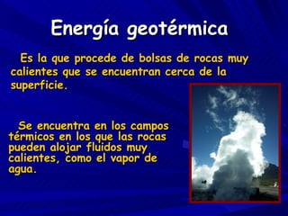 Energía geotérmica Se encuentra en los campos térmicos en los que las rocas pueden alojar fluidos muy calientes, como el vapor de agua. Es la que procede de bolsas de rocas muy calientes que se encuentran cerca de la superficie. 