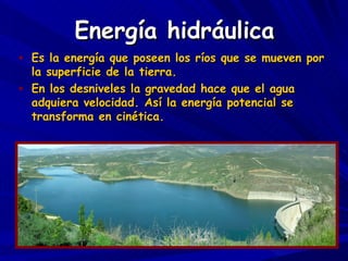 Energía hidráulica Es la energía que poseen los ríos que se mueven por la superficie de la tierra. En los desniveles la gravedad hace que el agua adquiera velocidad. Así la energía potencial se transforma en cinética. 