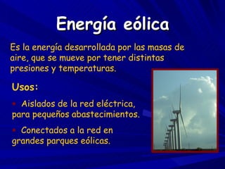 Energía eólica Es la energía desarrollada por las masas de aire, que se mueve por tener distintas presiones y temperaturas. Usos: Aislados de la red eléctrica, para pequeños abastecimientos. Conectados a la red en grandes parques eólicas. 