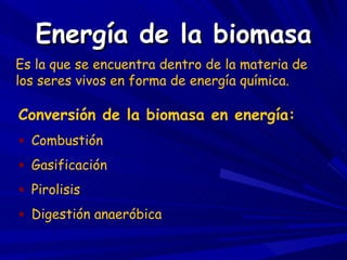 Energía de la biomasa Es la que se encuentra dentro de la materia de los seres vivos en forma de energía química. Conversión de la biomasa en energía: Combustión Gasificación Pirolisis Digestión anaeróbica 