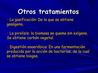 Otros tratamientos La gasificación: De la que se obtiene gasógeno. La pirolisis: la biomasa se quema sin oxígeno. Se obtiene carbón vegetal. Digestión anaeróbica: En una fermentación producida por la acción de bacterias, de la cual se obtiene biogas. 