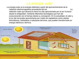 La energía solar
La energía solar es la energía obtenida a partir del aprovechamiento de la
radiación electromagnética procedente del sol. La
radiación solar que alcanza lo tierra ha sido aprovechada por el ser humano
desde la antigüedad, mediante diferentes tecnologías que han ido
evolucionando con el tiempo desde su concepción. En la actualidad, el calor y
la luz del sol puede aprovecharse por medio de captadores como celulas
fotovoltaicas, helióstatos o colectores térmicos, que pueden transformarla en
energía eléctrica o térmica.
 