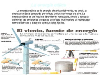 La energía eólica
La energía eólica es la energía obtenida del viento, es decir, la
energía cinética generada por efecto de las corrientes de aire. La
energía eólica es un recurso abundante, renovable, limpio y ayuda a
disminuir las emisiones de gases de efecto invernadero al reemplazar
termoeléctricas a base de combustibles fósiles.
 