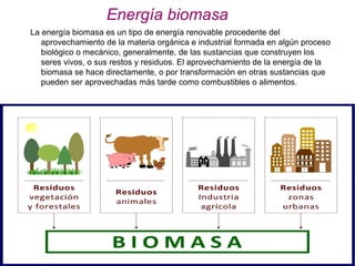 Energía biomasa
La energía biomasa es un tipo de energía renovable procedente del
aprovechamiento de la materia orgánica e industrial formada en algún proceso
biológico o mecánico, generalmente, de las sustancias que construyen los
seres vivos, o sus restos y residuos. El aprovechamiento de la energía de la
biomasa se hace directamente, o por transformación en otras sustancias que
pueden ser aprovechadas más tarde como combustibles o alimentos.
 