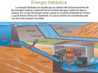 Energía hidráulica
La energía hidráulica es aquella que se obtiene del aprovechamiento de
las energías cinética y potencial de la corriente del agua, saltos de agua o
mareas. Es un tipo de energía verde cuando su impacto ambiental es mínimo
y usa la fuerza hídrica sin represarla, en caso contrario es considerada sólo
una forma de energía renovable
 