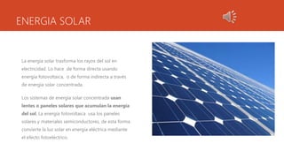 ENERGIA SOLAR
La energía solar trasforma los rayos del sol en
electricidad. Lo hace de forma directa usando
energía fotovoltaica, o de forma indirecta a través
de energía solar concentrada.
Los sistemas de energía solar concentrada usan
lentes o paneles solares que acumulan la energía
del sol. La energía fotovoltaica usa los paneles
solares y materiales semiconductores, de esta forma
convierte la luz solar en energía eléctrica mediante
el efecto fotoeléctrico.
 