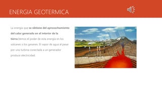 ENERGIA GEOTERMICA
La energía que se obtiene del aprovechamiento
del calor generado en el interior de la
tierra.Vemos el poder de esta energía en los
volcanes o los geiseres. El vapor de agua al pasar
por una turbina conectada a un generador
produce electricidad.
 