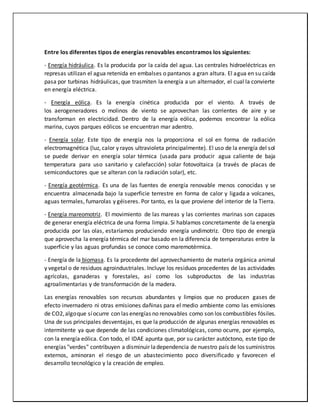 Entre los diferentes tipos de energías renovables encontramos los siguientes:
- Energía hidráulica. Es la producida por la caída del agua. Las centrales hidroeléctricas en
represas utilizan el agua retenida en embalses o pantanos a gran altura. El agua en su caída
pasa por turbinas hidráulicas, que trasmiten la energía a un alternador, el cual la convierte
en energía eléctrica.
- Energía eólica. Es la energía cinética producida por el viento. A través de
los aerogeneradores o molinos de viento se aprovechan las corrientes de aire y se
transforman en electricidad. Dentro de la energía eólica, podemos encontrar la eólica
marina, cuyos parques eólicos se encuentran mar adentro.
- Energía solar. Este tipo de energía nos la proporciona el sol en forma de radiación
electromagnética (luz, calor y rayos ultravioleta principalmente). El uso de la energía del sol
se puede derivar en energía solar térmica (usada para producir agua caliente de baja
temperatura para uso sanitario y calefacción) solar fotovoltaica (a través de placas de
semiconductores que se alteran con la radiación solar), etc.
- Energía geotérmica. Es una de las fuentes de energía renovable menos conocidas y se
encuentra almacenada bajo la superficie terrestre en forma de calor y ligada a volcanes,
aguas termales, fumarolas y géiseres. Por tanto, es la que proviene del interior de la Tierra.
- Energía mareomotriz. El movimiento de las mareas y las corrientes marinas son capaces
de generar energía eléctrica de una forma limpia. Si hablamos concretamente de la energía
producida por las olas, estaríamos produciendo energía undimotriz. Otro tipo de energía
que aprovecha la energía térmica del mar basado en la diferencia de temperaturas entre la
superficie y las aguas profundas se conoce como maremotérmica.
- Energía de la biomasa. Es la procedente del aprovechamiento de materia orgánica animal
y vegetal o de residuos agroindustriales. Incluye los residuos procedentes de las actividades
agrícolas, ganaderas y forestales, así como los subproductos de las industrias
agroalimentarias y de transformación de la madera.
Las energías renovables son recursos abundantes y limpios que no producen gases de
efecto invernadero ni otras emisiones dañinas para el medio ambiente como las emisiones
de CO2,algoque síocurre con las energías no renovables como son los combustibles fósiles.
Una de sus principales desventajas, es que la producción de algunas energías renovables es
intermitente ya que depende de las condiciones climatológicas, como ocurre, por ejemplo,
con la energía eólica. Con todo, el IDAE apunta que, por su carácter autóctono, este tipo de
energías "verdes" contribuyen a disminuir ladependencia de nuestro país de los suministros
externos, aminoran el riesgo de un abastecimiento poco diversificado y favorecen el
desarrollo tecnológico y la creación de empleo.
 