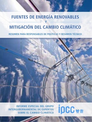 fuentes de energía renovables
y
mitigación del cambio climático
Informe Especial del GRUPO
Intergubernamental de expertos
sobre el Cambio Climático
fuentesdeenergíarenovablesymitigacióndelcambioclimático
“La mitigación del cambio climático es uno de los grandes desafíos del siglo XXI. La transición de nuestro sistema mundial
de energía a uno capaz de utilizar un alto porcentaje de energía renovable podría ser parte de la respuesta de la humanidad
a ese desafío. Este Informe sienta las bases para esa transición.”
– Hartmut Graßl, ex director del Programa Mundial de Investigaciones Climáticas
del Instituto Max Planck de Meteorología
“Este Informe es una contribución amplia y fidedigna al debate sobre si la energía renovable puede ser la solución al
problema climático y una alternativa económicamente atractiva. Es un plan de trabajo para el desarrollo ulterior del sector
de las energías renovables, que define con claridad la función de ese sector en la mitigación del cambio climático.”
– Geoffrey Heal, Columbia Business School, Universidad de Columbia
“Las fuentes de energía renovables y las tecnologías necesarias para extender su uso son clave para que todos podamos
afrontar los múltiples desafíos de sostenibilidad que se plantean a nivel nacional y mundial. Este Informe es una contribución
inestimable para el siglo XXI.”
– Thomas B. Johansson, Universidad de Lund (Suecia) y experto de la Evaluación Energética
Mundial del Instituto Internacional para el Análisis de Sistemas Aplicados
“El IPCC nos ofrece una evaluación bien fundamentada y con una presentación cuidada de los costos, riesgos y oportunidades
de las fuentes de energía renovables. El Informe presenta un análisis sistemático y una evaluación científica de los cono-
cimientos actuales sobre una de las opciones más prometedoras para reducir las emisiones de gases de efecto invernadero
y para mitigar el cambio climático.”
– Lord Nicholas Stern, catedrático I. G. Patel de economía y gobierno
de la London School of Economics and Political Science
“La energía renovable puede ser el motor del desarrollo sostenible a nivel mundial. El Informe especial llega en un momento
oportuno y ofrece información y orientación para impulsar con fuerza el cambio de nuestro metabolismo industrial.”
– Klaus Töpfer, Instituto de Estudios Avanzados sobre Sostenibilidad de Potsdam
“Pueden transitarse varios caminos para lograr una economía con bajas emisiones de carbono, pero ninguno se ha explorado
de forma tan cabal y minuciosa como la gama de contribuciones que puedan aportar para lograr ese objetivo las fuentes
de energía renovables que se estudian en este Informe especial del IPCC.”
– John P. Weyant, Universidad de Stanford
El cambio climático es uno de los grandes desafíos del siglo XXI. Todavía estamos a tiempo de evitar sus más graves efectos
si ponemos esfuerzo en transformar los sistemas energéticos existentes. Las fuentes de energía renovables encierran un
gran potencial para reducir las emisiones de gases de efecto invernadero procedentes de la quema de combustibles fósiles
y, en consecuencia, para mitigar el cambio climático. Si se utilizan de forma adecuada, las fuentes de energía renovables
pueden contribuir al desarrollo social y económico, a un mayor acceso a la energía, a un suministro de energía seguro y
sostenible y a la reducción de los efectos perjudiciales del suministro de energía sobre el medio ambiente y la salud humana.
Este Informe especial sobre fuentes de energía renovables y mitigación del cambio climático, destinado particularmente
a las instancias normativas, el sector privado, los investigadores de instituciones académicas y la sociedad civil, evalúa con
imparcialidad la literatura científica sobre la función potencial de la energía renovable en la mitigación del cambio climático.
El Informe aborda seis fuentes de energía renovables: la bioenergía, la energía solar directa, la energía geotérmica, la energía
hidroeléctrica, la energía oceánica y la energía eólica, así como su integración en los sistemas de energía actuales y futuros.
Estudia las consecuencias sociales y medioambientales del uso de esas tecnologías y presenta estrategias para superar los
obstáculos técnicos y de otra índole que se presentan para su aplicación y difusión. Además, se comparan el costo nivelado
de la energía procedente de fuentes renovables y el costo reciente de energías no renovables.
El Grupo Intergubernamental de Expertos sobre el Cambio Climático (IPCC) es el órgano internacional que lidera la evaluación
del cambio climático. Fue establecido por el Programa de las Naciones Unidas para el Medio Ambiente (PNUMA) y la
Organización Meteorológica Mundial (OMM) para proporcionar al mundo una opinión científica clara acerca del estado
actual de los conocimientos sobre el cambio climático y sus posibles consecuencias medioambientales y socioeconómicas.
El Informe especial completo ha sido publicado por Cambridge University Press (www.cambridge.org). La versión electrónica
puede consultarse en el sitio web de la Secretaría del IPCC (www.ipcc.ch) u obtenerse en CD-ROM previa solicitud a esa
Secretaría. Esta publicación contiene el Resumen para responsables de políticas y el Resumen técnico del Informe.
Resumen para responsables de políticas y Resumen técnico
 