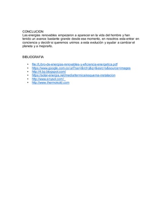 CONCLUCION
Las energías renovables empezaron a aparecer en la vida del hombre y han
tenido un avance bastante grande desde ese momento, en nosotros esta entrar en
conciencia y decidir si queremos unirnos a esta evolución y ayudar a cambiar el
planeta y a mejorarlo.
BIBLIOGRAFIA
• file://Libro-de-energias-renovables-y-eficiencia-energetica.pdf
• https://www.google.com.co/url?sa=i&rct=j&q=&esrc=s&source=images
• http://4.bp.blogspot.com/
• https://solar-energia.net/media/termica/esquema-instalacion
• http://www.enysol.com/_
• http://www.thermokold.com
 