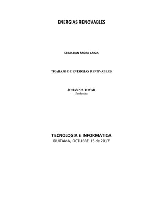 ENERGIAS RENOVABLES
SEBASTIAN MORA ZARZA
TRABAJO DE ENERGIAS RENOVABLES
JOHANNA TOVAR
Profesora
TECNOLOGIA E INFORMATICA
DUITAMA, OCTUBRE 15 de 2017
 